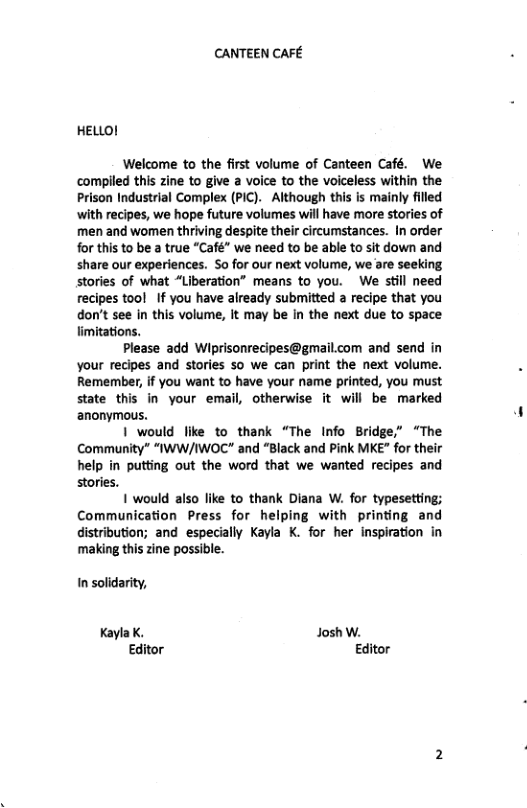 CANTEEN CAFE HELLO! Welcome to the first volume of Canteen Café. We compiled this zine to give a voice to the voiceless within the Prison Industrial Complex (PIC). Although this is mainly filled with recipes, we hope future volumes will have more stories of men and women thriving despite their circumstances. In order for this to be a true “Café” we need to be able to sit down and share our experiences. So for our next volume, we are seeking stories of what “Liberation” means to you. We still need recipes tool If you have already submitted a recipe that you don’t see In this volume, it may be in the next due to space limitations. Please add Wiprisonrecipes@gmail.com and send in your recipes and stories so we can print the next volume. Remember, f you want to have your name printed, you must state this in your email, otherwise it will be marked anonymous. 1 would like to thank “The Info Bridge,” “The Community” “IWW/IWOC" and “Black and Pink MKE” for their help in putting out the word that we wanted recipes and stories. 1 would also like to thank Diana W. for typesetting; Communication Press for helping with printing and distribution; and especially Kayla K. for her inspiration in ‘making this zine possible. n solidarity, Kayla K. Josh W. Editor Editor